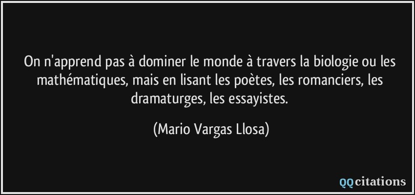 On n'apprend pas à dominer le monde à travers la biologie ou les mathématiques, mais en lisant les poètes, les romanciers, les dramaturges, les essayistes.  - Mario Vargas Llosa