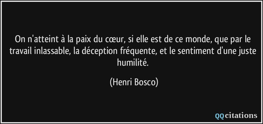 On n'atteint à la paix du cœur, si elle est de ce monde, que par le travail inlassable, la déception fréquente, et le sentiment d'une juste humilité.  - Henri Bosco