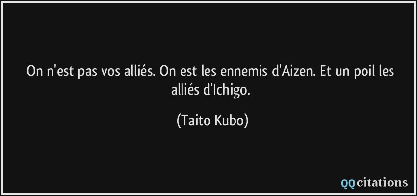 On n'est pas vos alliés. On est les ennemis d'Aizen. Et un poil les alliés d'Ichigo.  - Taito Kubo