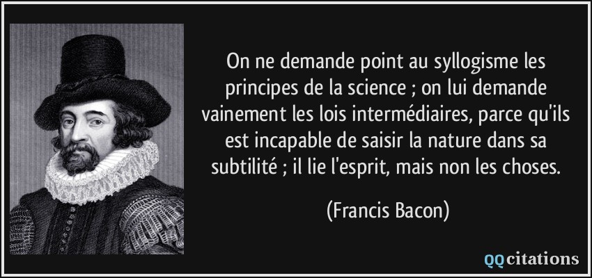On ne demande point au syllogisme les principes de la science ; on lui demande vainement les lois intermédiaires, parce qu'ils est incapable de saisir la nature dans sa subtilité ; il lie l'esprit, mais non les choses.  - Francis Bacon
