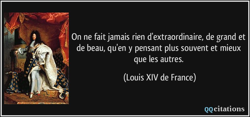On ne fait jamais rien d'extraordinaire, de grand et de beau, qu'en y pensant plus souvent et mieux que les autres.  - Louis XIV de France