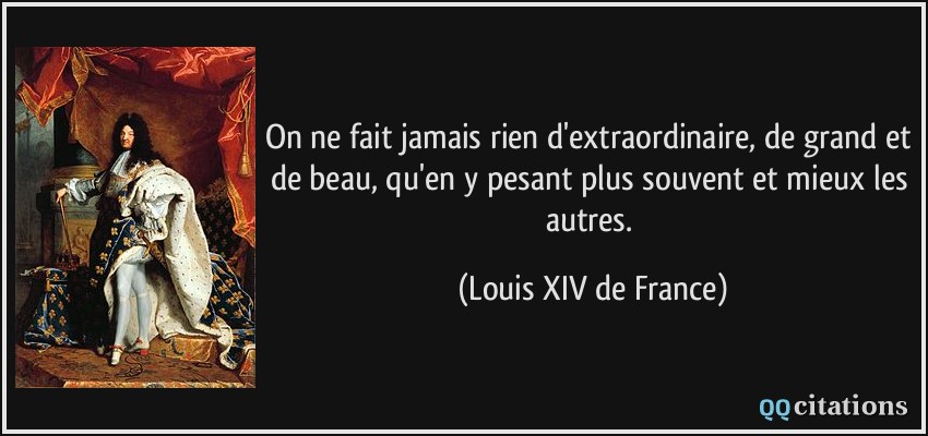 On ne fait jamais rien d'extraordinaire, de grand et de beau, qu'en y pesant plus souvent et mieux les autres.  - Louis XIV de France