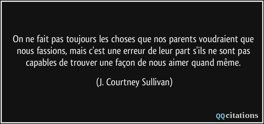 On ne fait pas toujours les choses que nos parents voudraient que nous fassions, mais c'est une erreur de leur part s'ils ne sont pas capables de trouver une façon de nous aimer quand même.  - J. Courtney Sullivan