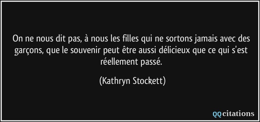 On ne nous dit pas, à nous les filles qui ne sortons jamais avec des garçons, que le souvenir peut être aussi délicieux que ce qui s'est réellement passé.  - Kathryn Stockett