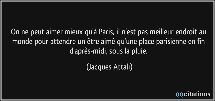 On ne peut aimer mieux qu'à Paris, il n'est pas meilleur endroit au monde pour attendre un être aimé qu'une place parisienne en fin d'après-midi, sous la pluie.  - Jacques Attali