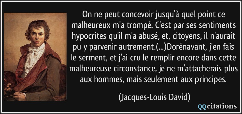 On ne peut concevoir jusqu'à quel point ce malheureux m'a trompé. C'est par ses sentiments hypocrites qu'il m'a abusé, et, citoyens, il n'aurait pu y parvenir autrement.(...)Dorénavant, j'en fais le serment, et j'ai cru le remplir encore dans cette malheureuse circonstance, je ne m'attacherais plus aux hommes, mais seulement aux principes.  - Jacques-Louis David