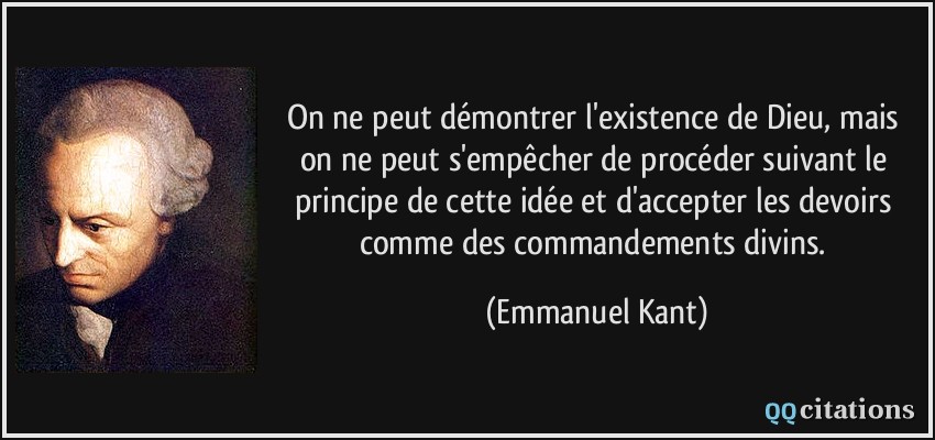On ne peut démontrer l'existence de Dieu, mais on ne peut s'empêcher de procéder suivant le principe de cette idée et d'accepter les devoirs comme des commandements divins.  - Emmanuel Kant