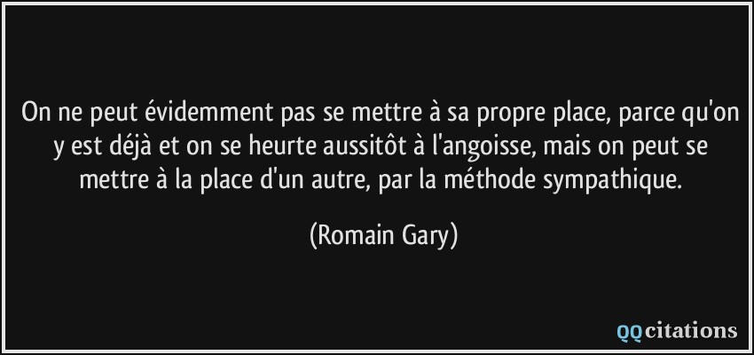 On ne peut évidemment pas se mettre à sa propre place, parce qu'on y est déjà et on se heurte aussitôt à l'angoisse, mais on peut se mettre à la place d'un autre, par la méthode sympathique.  - Romain Gary