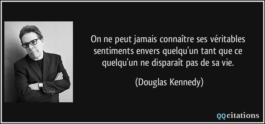 On ne peut jamais connaître ses véritables sentiments envers quelqu'un tant que ce quelqu'un ne disparaît pas de sa vie.  - Douglas Kennedy