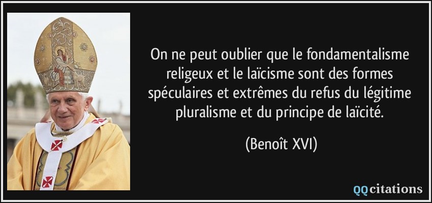 On ne peut oublier que le fondamentalisme religeux et le laïcisme sont des formes spéculaires et extrêmes du refus du légitime pluralisme et du principe de laïcité.  - Benoît XVI