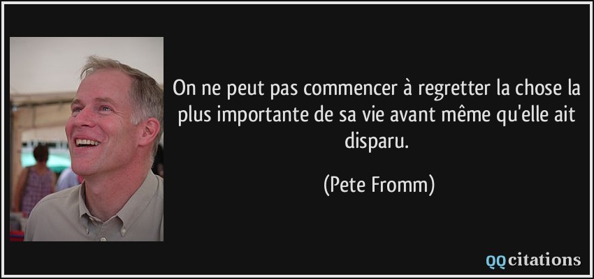 On ne peut pas commencer à regretter la chose la plus importante de sa vie avant même qu'elle ait disparu.  - Pete Fromm