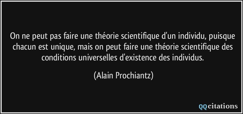 On ne peut pas faire une théorie scientifique d'un individu, puisque chacun est unique, mais on peut faire une théorie scientifique des conditions universelles d'existence des individus.  - Alain Prochiantz