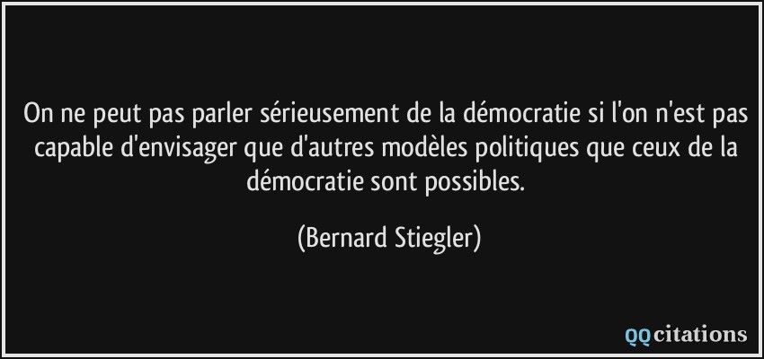 On ne peut pas parler sérieusement de la démocratie si l'on n'est pas capable d'envisager que d'autres modèles politiques que ceux de la démocratie sont possibles.  - Bernard Stiegler