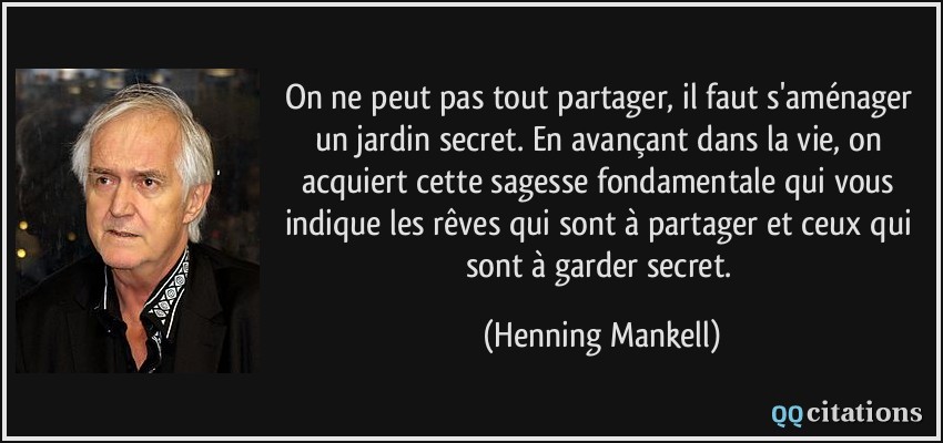 On ne peut pas tout partager, il faut s'aménager un jardin secret. En avançant dans la vie, on acquiert cette sagesse fondamentale qui vous indique les rêves qui sont à partager et ceux qui sont à garder secret.  - Henning Mankell