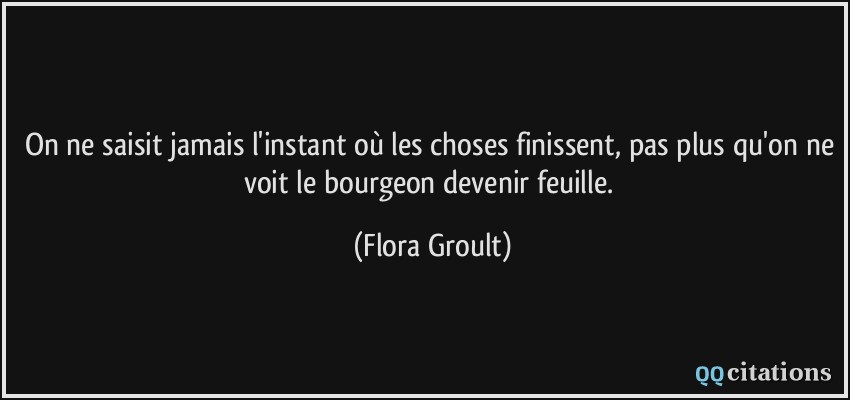 On ne saisit jamais l'instant où les choses finissent, pas plus qu'on ne voit le bourgeon devenir feuille.  - Flora Groult