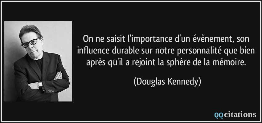 On ne saisit l'importance d'un évènement, son influence durable sur notre personnalité que bien après qu'il a rejoint la sphère de la mémoire.  - Douglas Kennedy