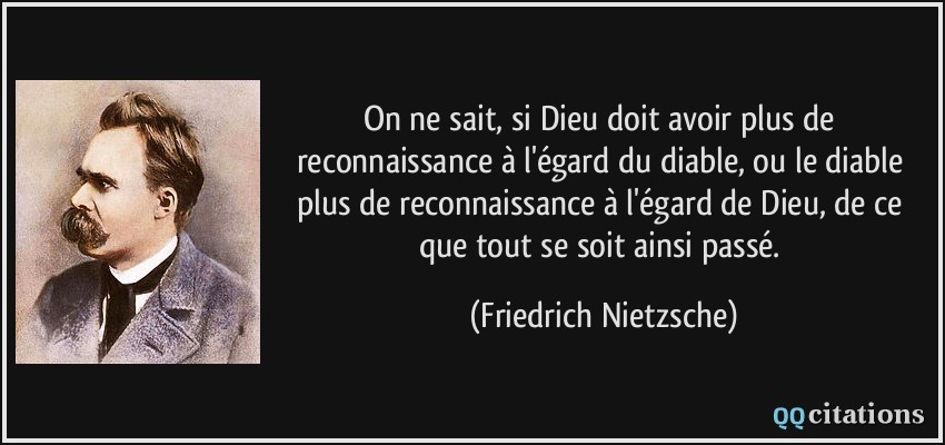 On ne sait, si Dieu doit avoir plus de reconnaissance à l'égard du diable, ou le diable plus de reconnaissance à l'égard de Dieu, de ce que tout se soit ainsi passé.  - Friedrich Nietzsche