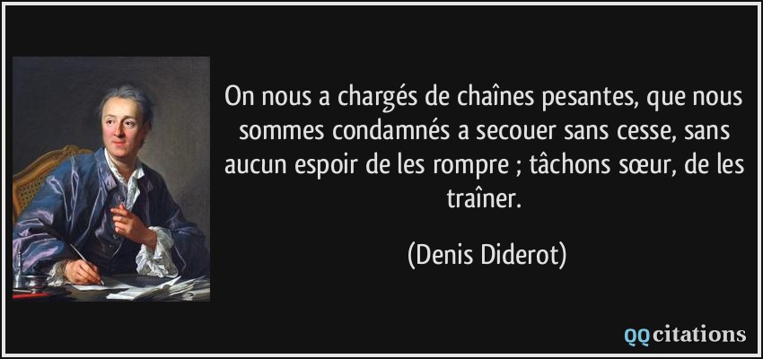 On nous a chargés de chaînes pesantes, que nous sommes condamnés a secouer sans cesse, sans aucun espoir de les rompre ; tâchons sœur, de les traîner.  - Denis Diderot