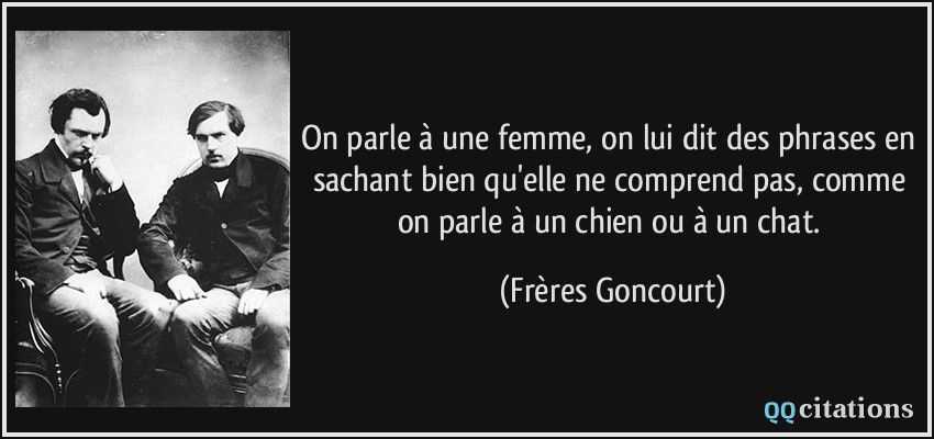 On parle à une femme, on lui dit des phrases en sachant bien qu'elle ne comprend pas, comme on parle à un chien ou à un chat.  - Frères Goncourt