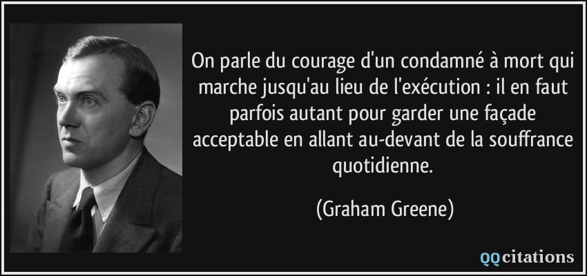 On parle du courage d'un condamné à mort qui marche jusqu'au lieu de l'exécution : il en faut parfois autant pour garder une façade acceptable en allant au-devant de la souffrance quotidienne.  - Graham Greene
