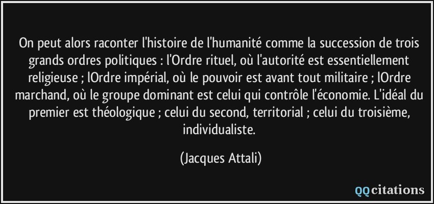 On peut alors raconter l'histoire de l'humanité comme la succession de trois grands ordres politiques : l'Ordre rituel, où l'autorité est essentiellement religieuse ; lOrdre impérial, où le pouvoir est avant tout militaire ; lOrdre marchand, où le groupe dominant est celui qui contrôle l'économie. L'idéal du premier est théologique ; celui du second, territorial ; celui du troisième, individualiste.  - Jacques Attali