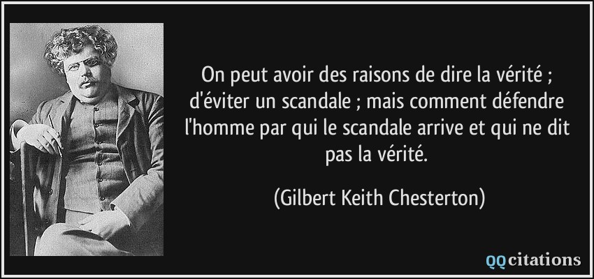 On peut avoir des raisons de dire la vérité ; d'éviter un scandale ; mais comment défendre l'homme par qui le scandale arrive et qui ne dit pas la vérité.  - Gilbert Keith Chesterton