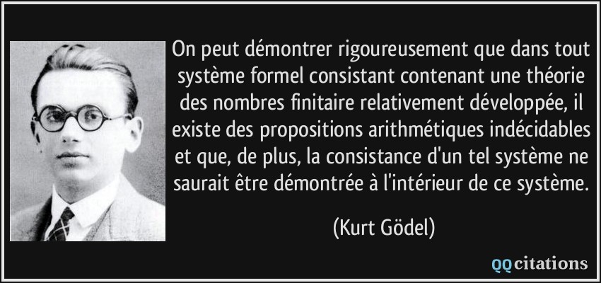 On peut démontrer rigoureusement que dans tout système formel consistant contenant une théorie des nombres finitaire relativement développée, il existe des propositions arithmétiques indécidables et que, de plus, la consistance d'un tel système ne saurait être démontrée à l'intérieur de ce système.  - Kurt Gödel