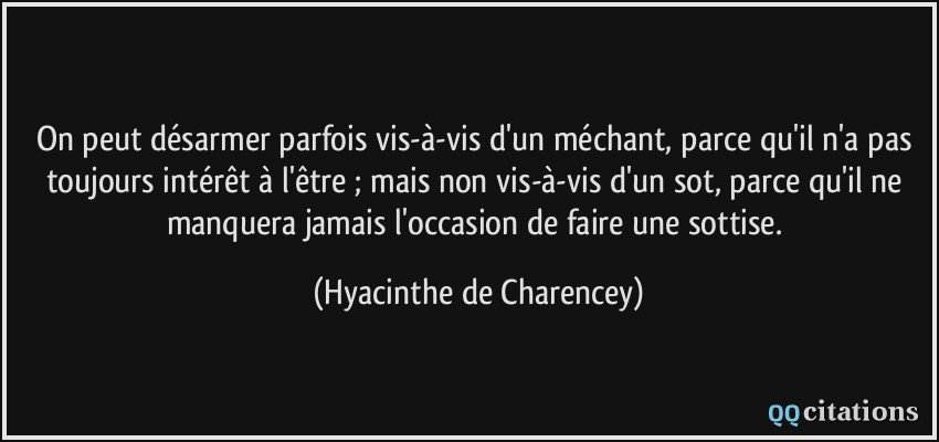 On peut désarmer parfois vis-à-vis d'un méchant, parce qu'il n'a pas toujours intérêt à l'être ; mais non vis-à-vis d'un sot, parce qu'il ne manquera jamais l'occasion de faire une sottise.  - Hyacinthe de Charencey