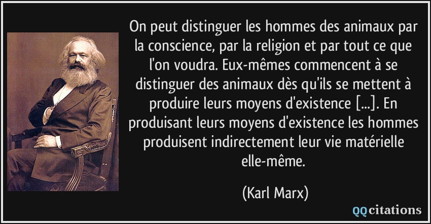 On peut distinguer les hommes des animaux par la conscience, par la religion et par tout ce que l'on voudra. Eux-mêmes commencent à se distinguer des animaux dès qu'ils se mettent à produire leurs moyens d'existence [...]. En produisant leurs moyens d'existence les hommes produisent indirectement leur vie matérielle elle-même.  - Karl Marx