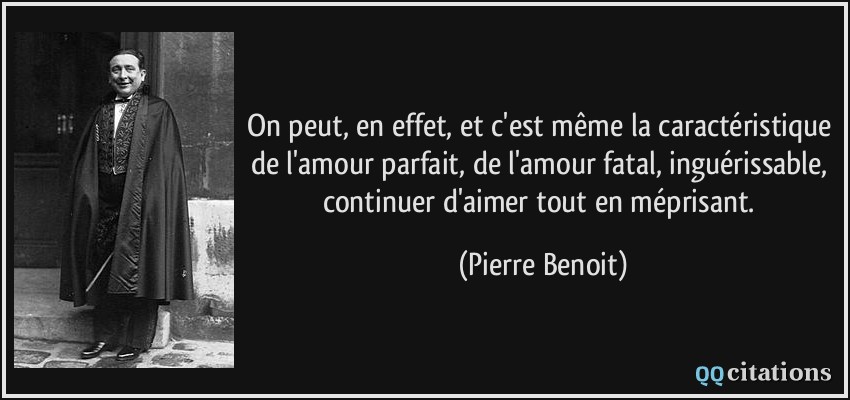 On peut, en effet, et c'est même la caractéristique de l'amour parfait, de l'amour fatal, inguérissable, continuer d'aimer tout en méprisant.  - Pierre Benoit