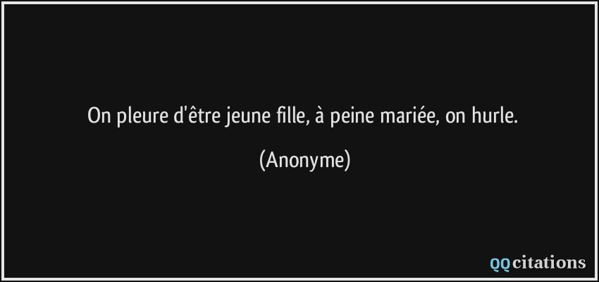 On pleure d'être jeune fille, à peine mariée, on hurle.  - Anonyme