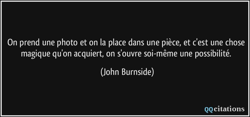 On prend une photo et on la place dans une pièce, et c'est une chose magique qu'on acquiert, on s'ouvre soi-même une possibilité.  - John Burnside