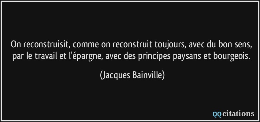 On reconstruisit, comme on reconstruit toujours, avec du bon sens, par le travail et l'épargne, avec des principes paysans et bourgeois.  - Jacques Bainville
