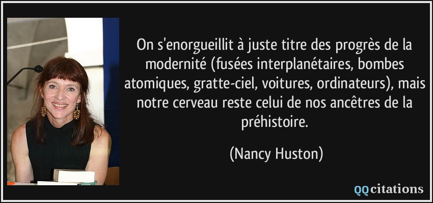 On s'enorgueillit à juste titre des progrès de la modernité (fusées interplanétaires, bombes atomiques, gratte-ciel, voitures, ordinateurs), mais notre cerveau reste celui de nos ancêtres de la préhistoire.  - Nancy Huston
