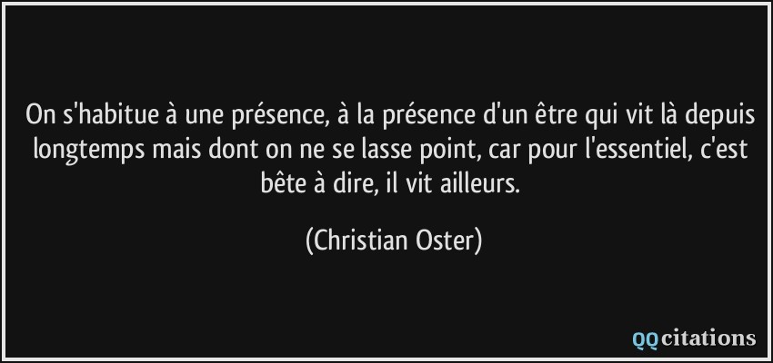 On s'habitue à une présence, à la présence d'un être qui vit là depuis longtemps mais dont on ne se lasse point, car pour l'essentiel, c'est bête à dire, il vit ailleurs.  - Christian Oster
