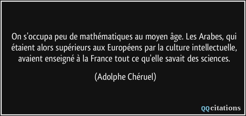 On s'occupa peu de mathématiques au moyen âge. Les Arabes, qui étaient alors supérieurs aux Européens par la culture intellectuelle, avaient enseigné à la France tout ce qu'elle savait des sciences.  - Adolphe Chéruel
