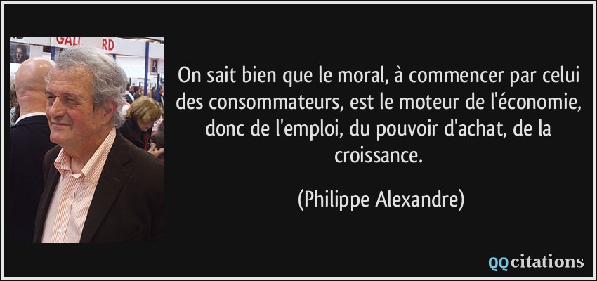 On sait bien que le moral, à commencer par celui des consommateurs, est le moteur de l'économie, donc de l'emploi, du pouvoir d'achat, de la croissance.  - Philippe Alexandre