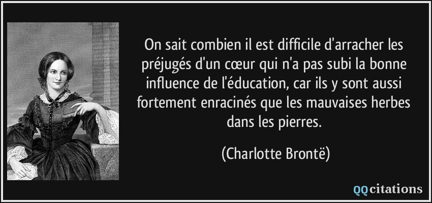 On sait combien il est difficile d'arracher les préjugés d'un cœur qui n'a pas subi la bonne influence de l'éducation, car ils y sont aussi fortement enracinés que les mauvaises herbes dans les pierres.  - Charlotte Brontë