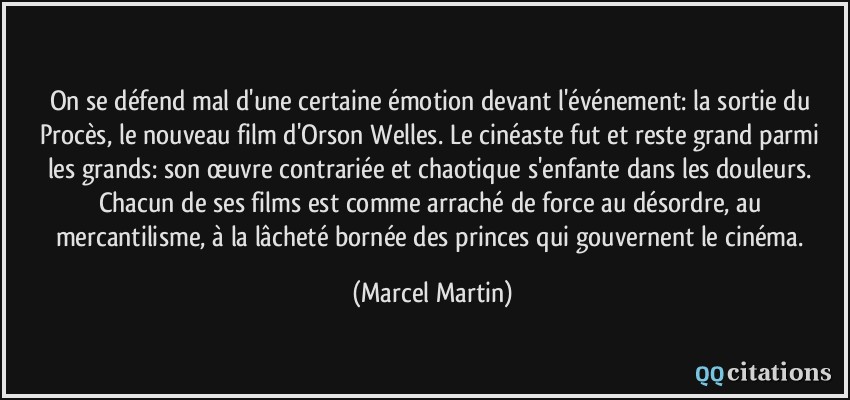 On se défend mal d'une certaine émotion devant l'événement: la sortie du Procès, le nouveau film d'Orson Welles. Le cinéaste fut et reste grand parmi les grands: son œuvre contrariée et chaotique s'enfante dans les douleurs. Chacun de ses films est comme arraché de force au désordre, au mercantilisme, à la lâcheté bornée des princes qui gouvernent le cinéma.  - Marcel Martin