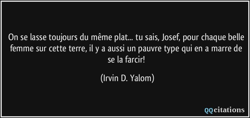 On se lasse toujours du même plat... tu sais, Josef, pour chaque belle femme sur cette terre, il y a aussi un pauvre type qui en a marre de se la farcir!  - Irvin D. Yalom