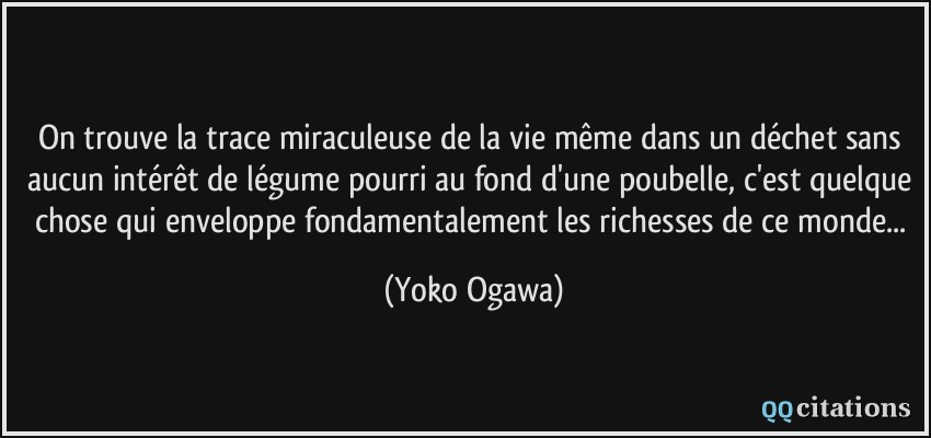 On trouve la trace miraculeuse de la vie même dans un déchet sans aucun intérêt de légume pourri au fond d'une poubelle, c'est quelque chose qui enveloppe fondamentalement les richesses de ce monde...  - Yoko Ogawa