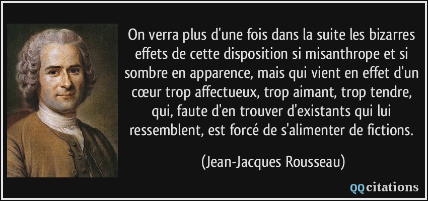 On verra plus d'une fois dans la suite les bizarres effets de cette disposition si misanthrope et si sombre en apparence, mais qui vient en effet d'un cœur trop affectueux, trop aimant, trop tendre, qui, faute d'en trouver d'existants qui lui ressemblent, est forcé de s'alimenter de fictions.  - Jean-Jacques Rousseau