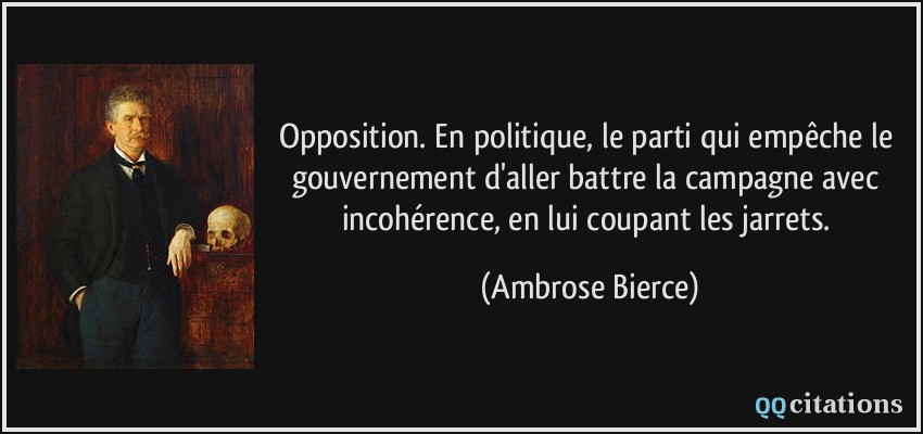 Opposition. En politique, le parti qui empêche le gouvernement d'aller battre la campagne avec incohérence, en lui coupant les jarrets.  - Ambrose Bierce