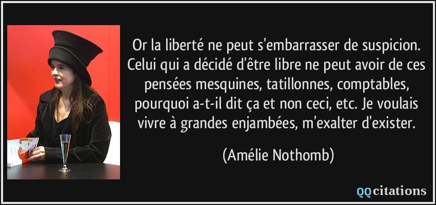Or la liberté ne peut s'embarrasser de suspicion. Celui qui a décidé d'être libre ne peut avoir de ces pensées mesquines, tatillonnes, comptables, pourquoi a-t-il dit ça et non ceci, etc. Je voulais vivre à grandes enjambées, m'exalter d'exister.  - Amélie Nothomb