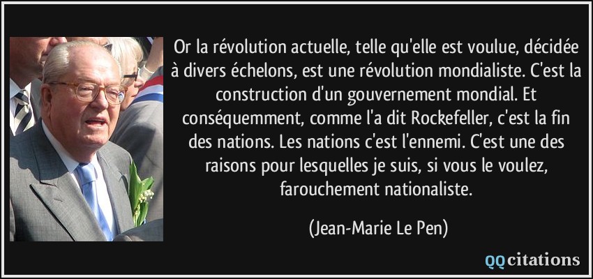 Or la révolution actuelle, telle qu'elle est voulue, décidée à divers échelons, est une révolution mondialiste. C'est la construction d'un gouvernement mondial. Et conséquemment, comme l'a dit Rockefeller, c'est la fin des nations. Les nations c'est l'ennemi. C'est une des raisons pour lesquelles je suis, si vous le voulez, farouchement nationaliste.  - Jean-Marie Le Pen