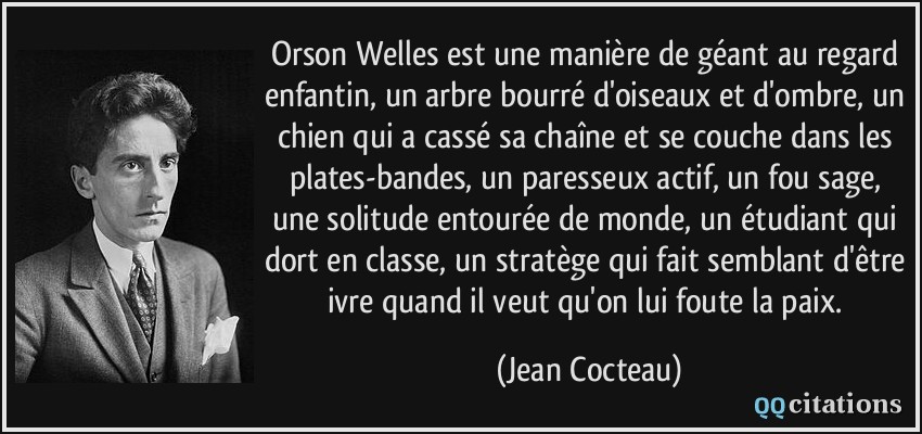 Orson Welles est une manière de géant au regard enfantin, un arbre bourré d'oiseaux et d'ombre, un chien qui a cassé sa chaîne et se couche dans les plates-bandes, un paresseux actif, un fou sage, une solitude entourée de monde, un étudiant qui dort en classe, un stratège qui fait semblant d'être ivre quand il veut qu'on lui foute la paix.  - Jean Cocteau