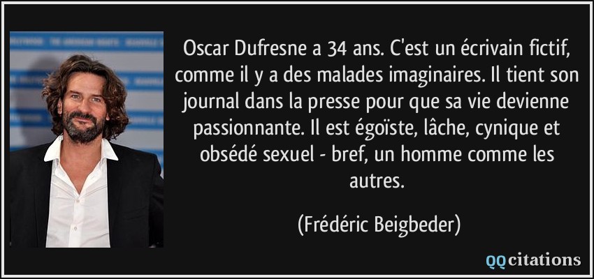 Oscar Dufresne a 34 ans. C'est un écrivain fictif, comme il y a des malades imaginaires. Il tient son journal dans la presse pour que sa vie devienne passionnante. Il est égoïste, lâche, cynique et obsédé sexuel - bref, un homme comme les autres.  - Frédéric Beigbeder