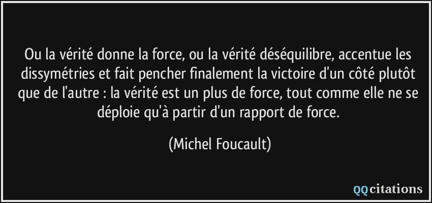Ou la vérité donne la force, ou la vérité déséquilibre, accentue les dissymétries et fait pencher finalement la victoire d'un côté plutôt que de l'autre : la vérité est un plus de force, tout comme elle ne se déploie qu'à partir d'un rapport de force.  - Michel Foucault