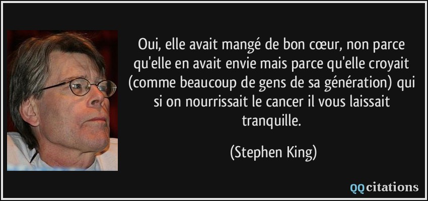 Oui, elle avait mangé de bon cœur, non parce qu'elle en avait envie mais parce qu'elle croyait (comme beaucoup de gens de sa génération) qui si on nourrissait le cancer il vous laissait tranquille.  - Stephen King