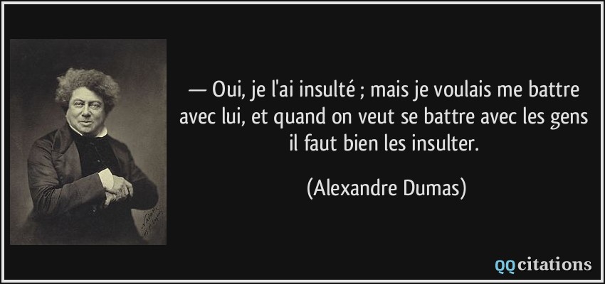 — Oui, je l'ai insulté ; mais je voulais me battre avec lui, et quand on veut se battre avec les gens il faut bien les insulter.  - Alexandre Dumas